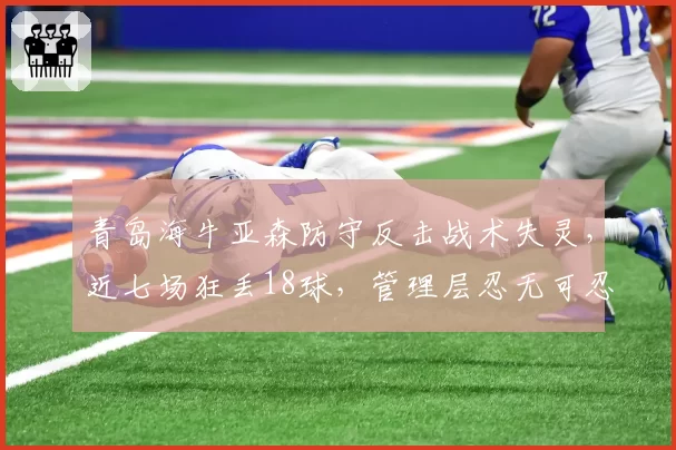 青岛海牛亚森防守反击战术失灵，近七场狂丢18球，管理层忍无可忍？