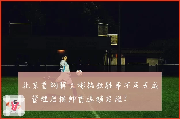 北京首钢解立彬执教胜率不足五成，管理层换帅首选锁定谁？