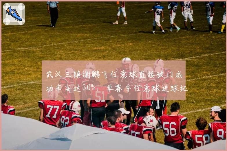 武汉三镇谢鹏飞任意球直接破门成功率高达30%，单赛季任意球进球纪录能否刷新？