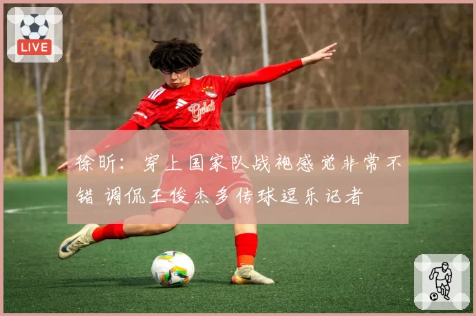 徐昕：穿上国家队战袍感觉非常不错 调侃王俊杰多传球逗乐记者