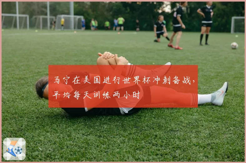 马宁在美国进行世界杯冲刺备战,平均每天训练两小时