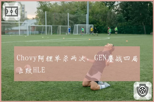 Chovy阿狸单杀两次,GEN鏖战四局击败HLE